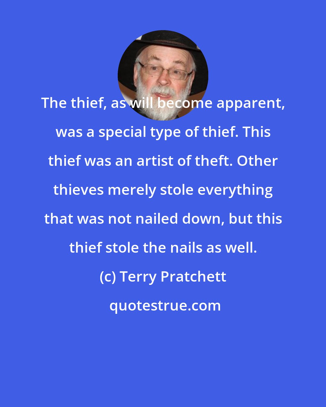 Terry Pratchett: The thief, as will become apparent, was a special type of thief. This thief was an artist of theft. Other thieves merely stole everything that was not nailed down, but this thief stole the nails as well.