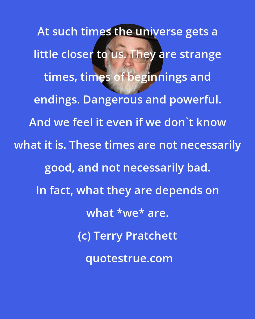 Terry Pratchett: At such times the universe gets a little closer to us. They are strange times, times of beginnings and endings. Dangerous and powerful. And we feel it even if we don't know what it is. These times are not necessarily good, and not necessarily bad. In fact, what they are depends on what *we* are.