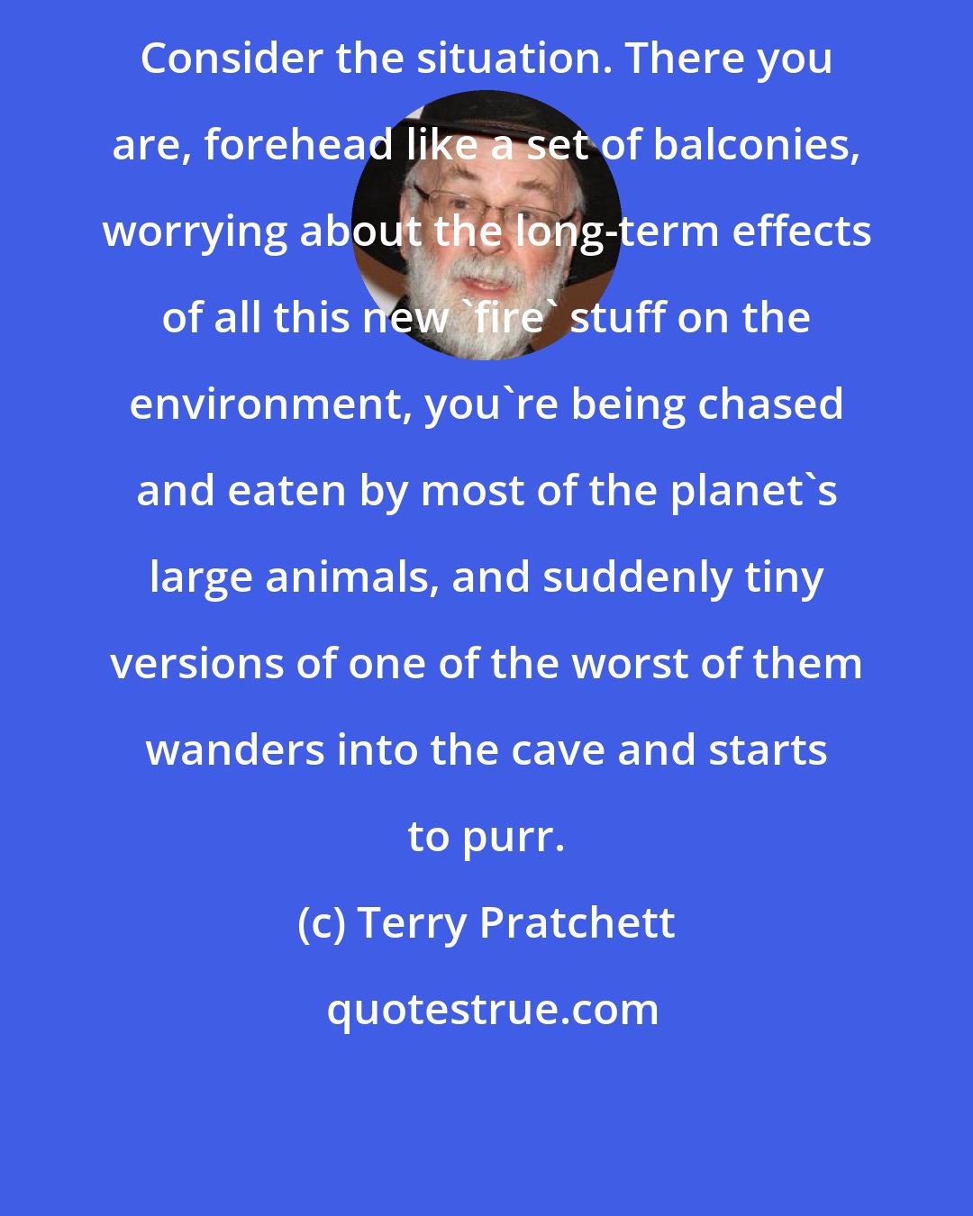 Terry Pratchett: Consider the situation. There you are, forehead like a set of balconies, worrying about the long-term effects of all this new 'fire' stuff on the environment, you're being chased and eaten by most of the planet's large animals, and suddenly tiny versions of one of the worst of them wanders into the cave and starts to purr.