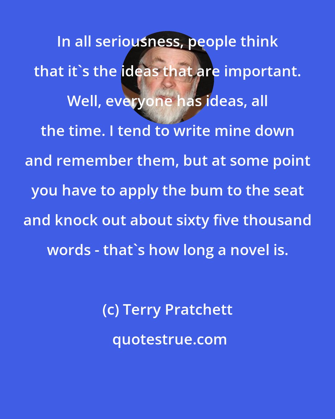 Terry Pratchett: In all seriousness, people think that it's the ideas that are important. Well, everyone has ideas, all the time. I tend to write mine down and remember them, but at some point you have to apply the bum to the seat and knock out about sixty five thousand words - that's how long a novel is.