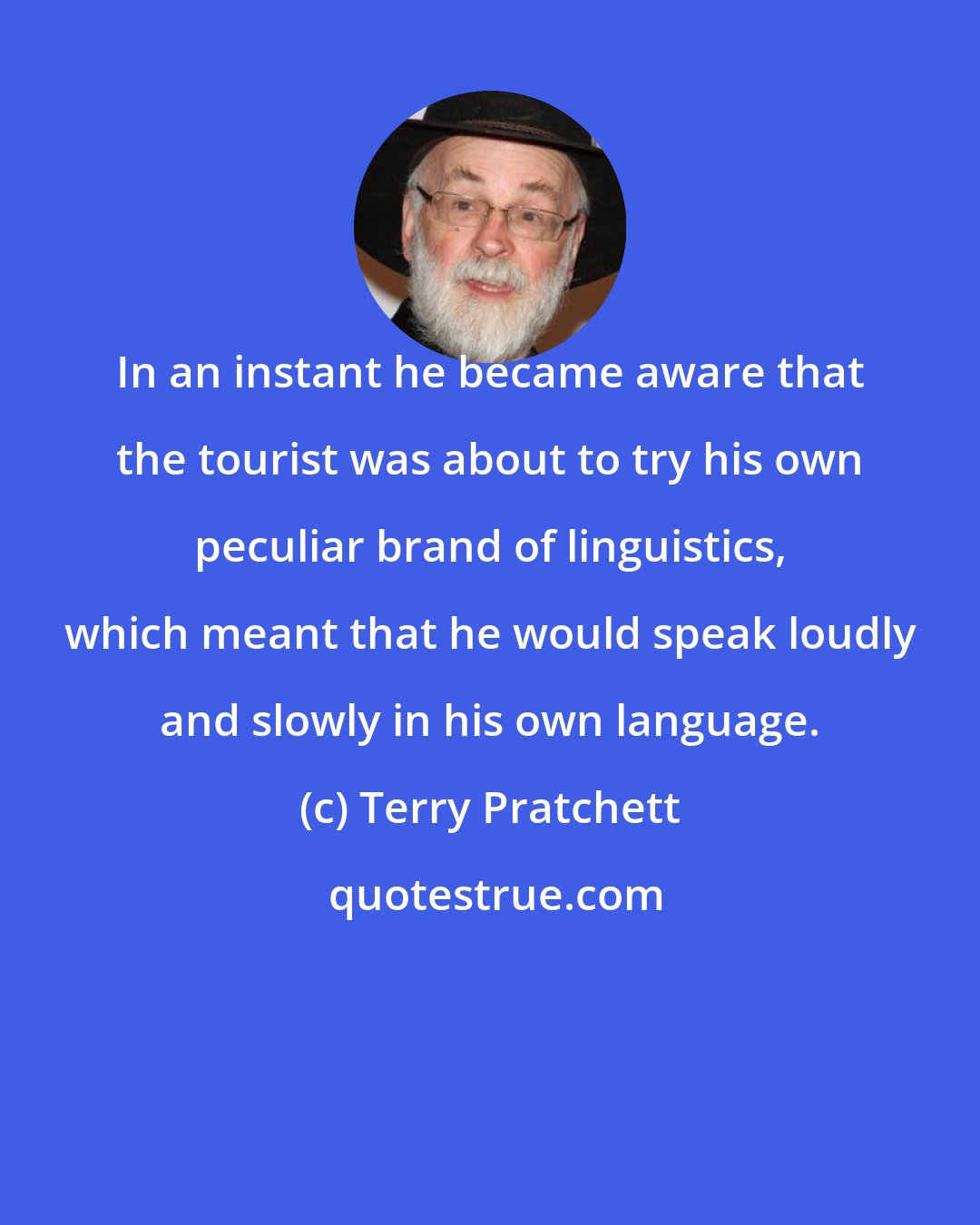 Terry Pratchett: In an instant he became aware that the tourist was about to try his own peculiar brand of linguistics, which meant that he would speak loudly and slowly in his own language.