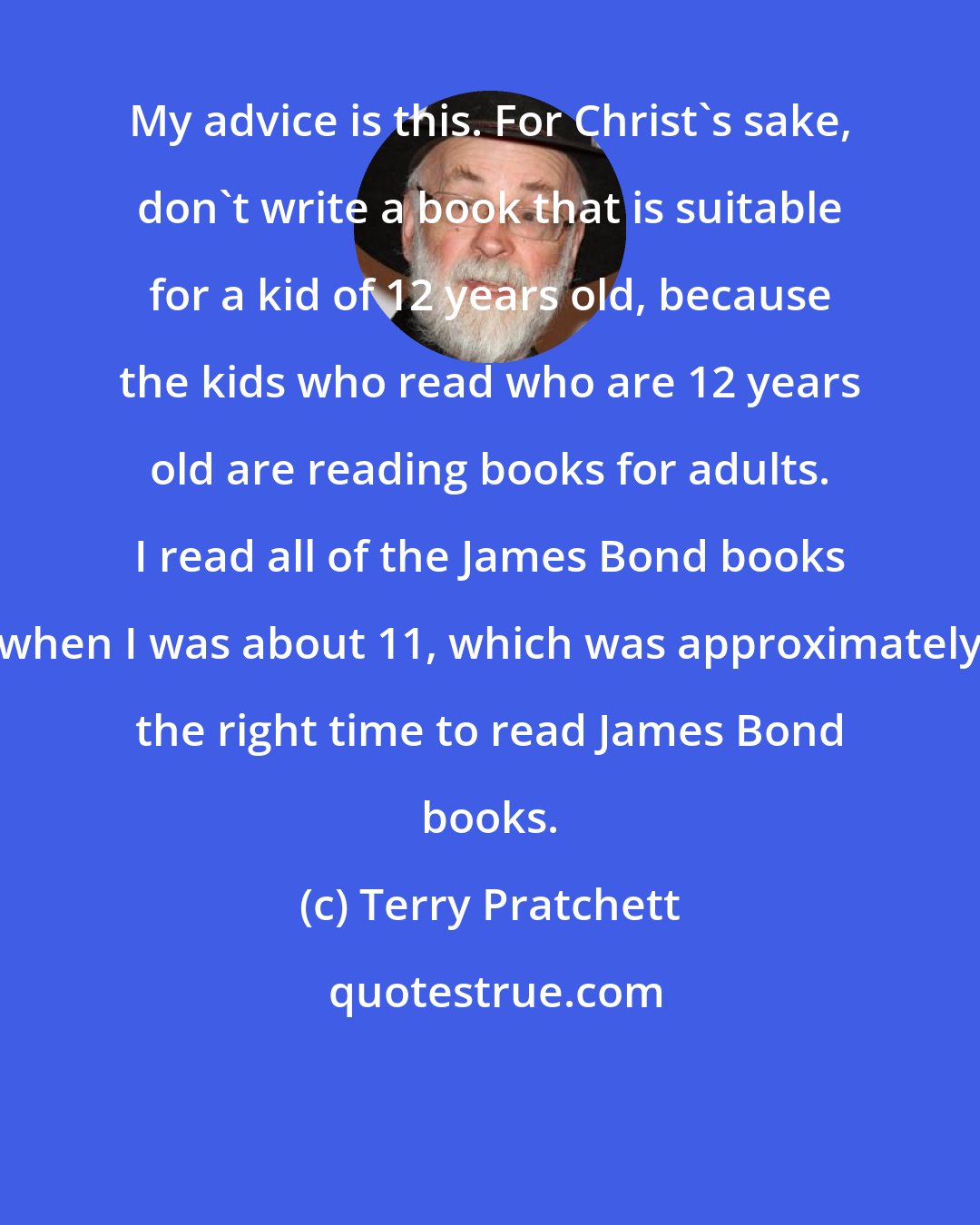 Terry Pratchett: My advice is this. For Christ's sake, don't write a book that is suitable for a kid of 12 years old, because the kids who read who are 12 years old are reading books for adults. I read all of the James Bond books when I was about 11, which was approximately the right time to read James Bond books.