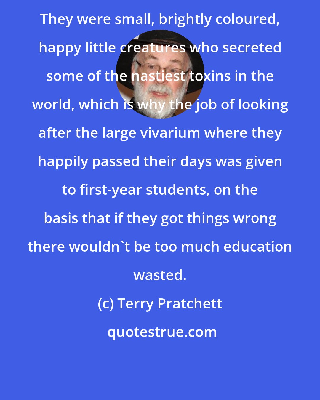 Terry Pratchett: They were small, brightly coloured, happy little creatures who secreted some of the nastiest toxins in the world, which is why the job of looking after the large vivarium where they happily passed their days was given to first-year students, on the basis that if they got things wrong there wouldn't be too much education wasted.