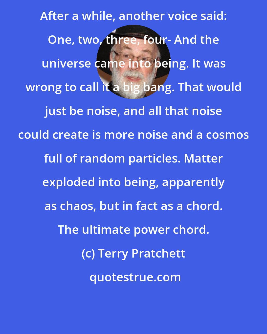 Terry Pratchett: After a while, another voice said: One, two, three, four- And the universe came into being. It was wrong to call it a big bang. That would just be noise, and all that noise could create is more noise and a cosmos full of random particles. Matter exploded into being, apparently as chaos, but in fact as a chord. The ultimate power chord.