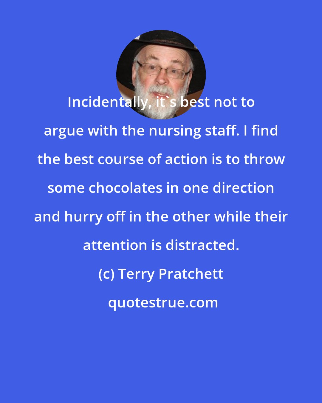 Terry Pratchett: Incidentally, it's best not to argue with the nursing staff. I find the best course of action is to throw some chocolates in one direction and hurry off in the other while their attention is distracted.