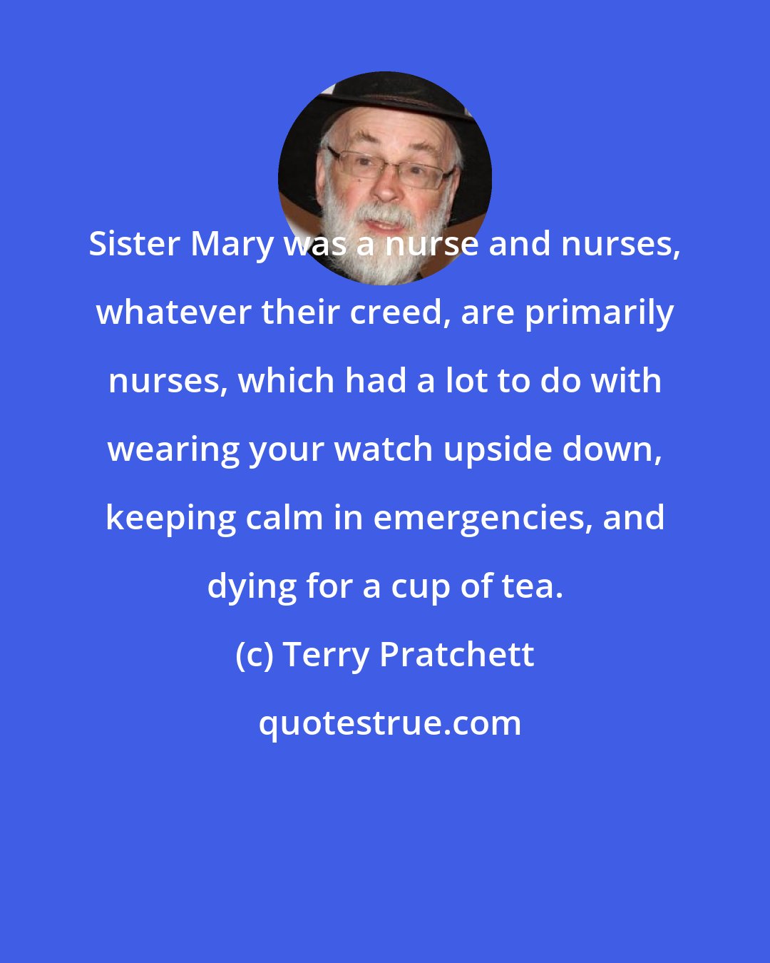 Terry Pratchett: Sister Mary was a nurse and nurses, whatever their creed, are primarily nurses, which had a lot to do with wearing your watch upside down, keeping calm in emergencies, and dying for a cup of tea.