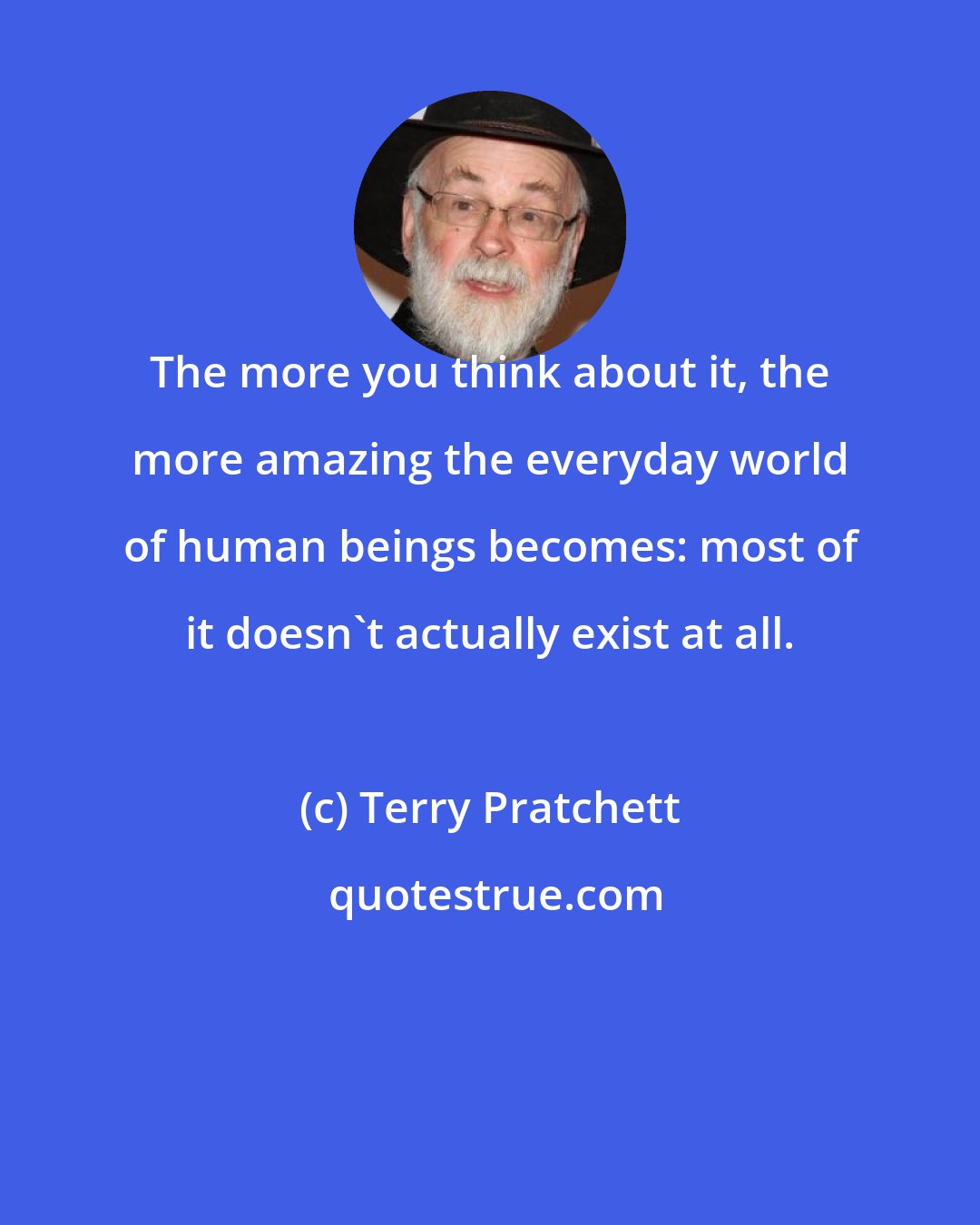 Terry Pratchett: The more you think about it, the more amazing the everyday world of human beings becomes: most of it doesn't actually exist at all.