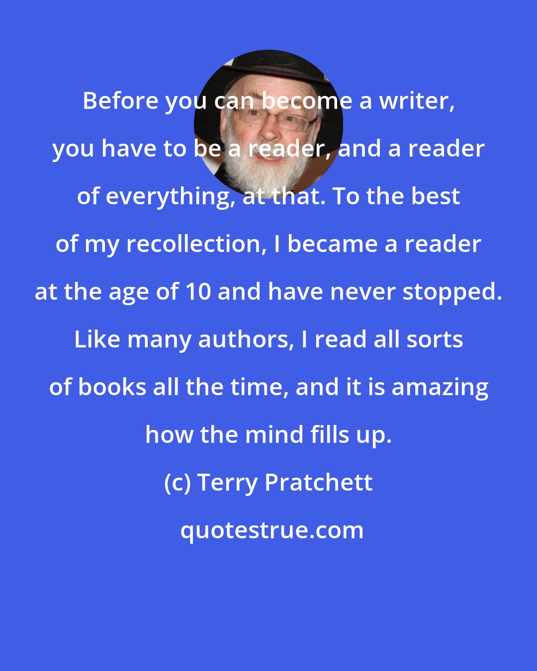 Terry Pratchett: Before you can become a writer, you have to be a reader, and a reader of everything, at that. To the best of my recollection, I became a reader at the age of 10 and have never stopped. Like many authors, I read all sorts of books all the time, and it is amazing how the mind fills up.