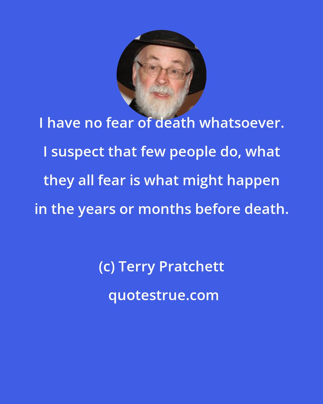 Terry Pratchett: I have no fear of death whatsoever. I suspect that few people do, what they all fear is what might happen in the years or months before death.
