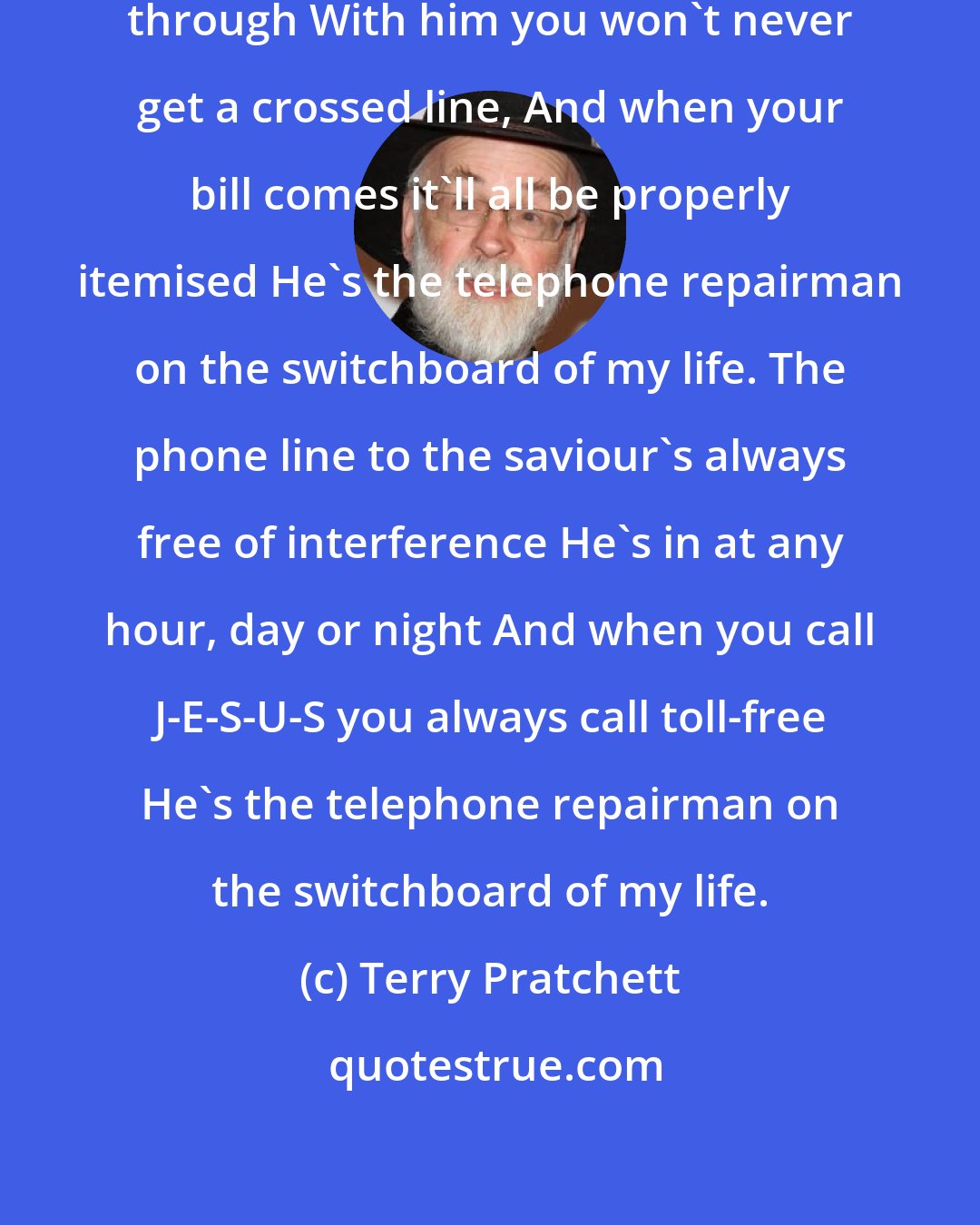 Terry Pratchett: Jesus won't cut you off before you're through With him you won't never get a crossed line, And when your bill comes it'll all be properly itemised He's the telephone repairman on the switchboard of my life. The phone line to the saviour's always free of interference He's in at any hour, day or night And when you call J-E-S-U-S you always call toll-free He's the telephone repairman on the switchboard of my life.