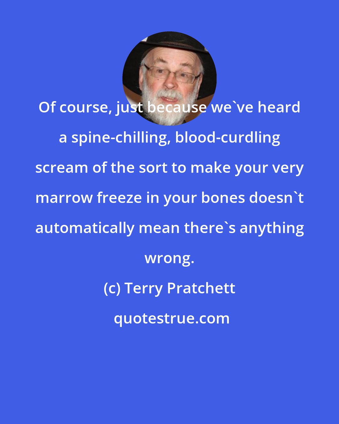 Terry Pratchett: Of course, just because we've heard a spine-chilling, blood-curdling scream of the sort to make your very marrow freeze in your bones doesn't automatically mean there's anything wrong.
