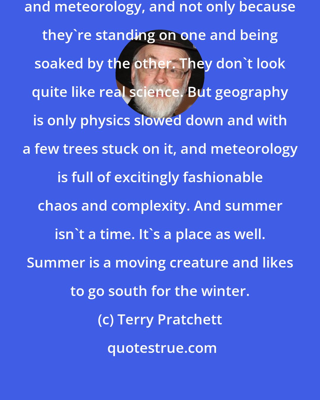 Terry Pratchett: People look down on stuff like geography and meteorology, and not only because they're standing on one and being soaked by the other. They don't look quite like real science. But geography is only physics slowed down and with a few trees stuck on it, and meteorology is full of excitingly fashionable chaos and complexity. And summer isn't a time. It's a place as well. Summer is a moving creature and likes to go south for the winter.