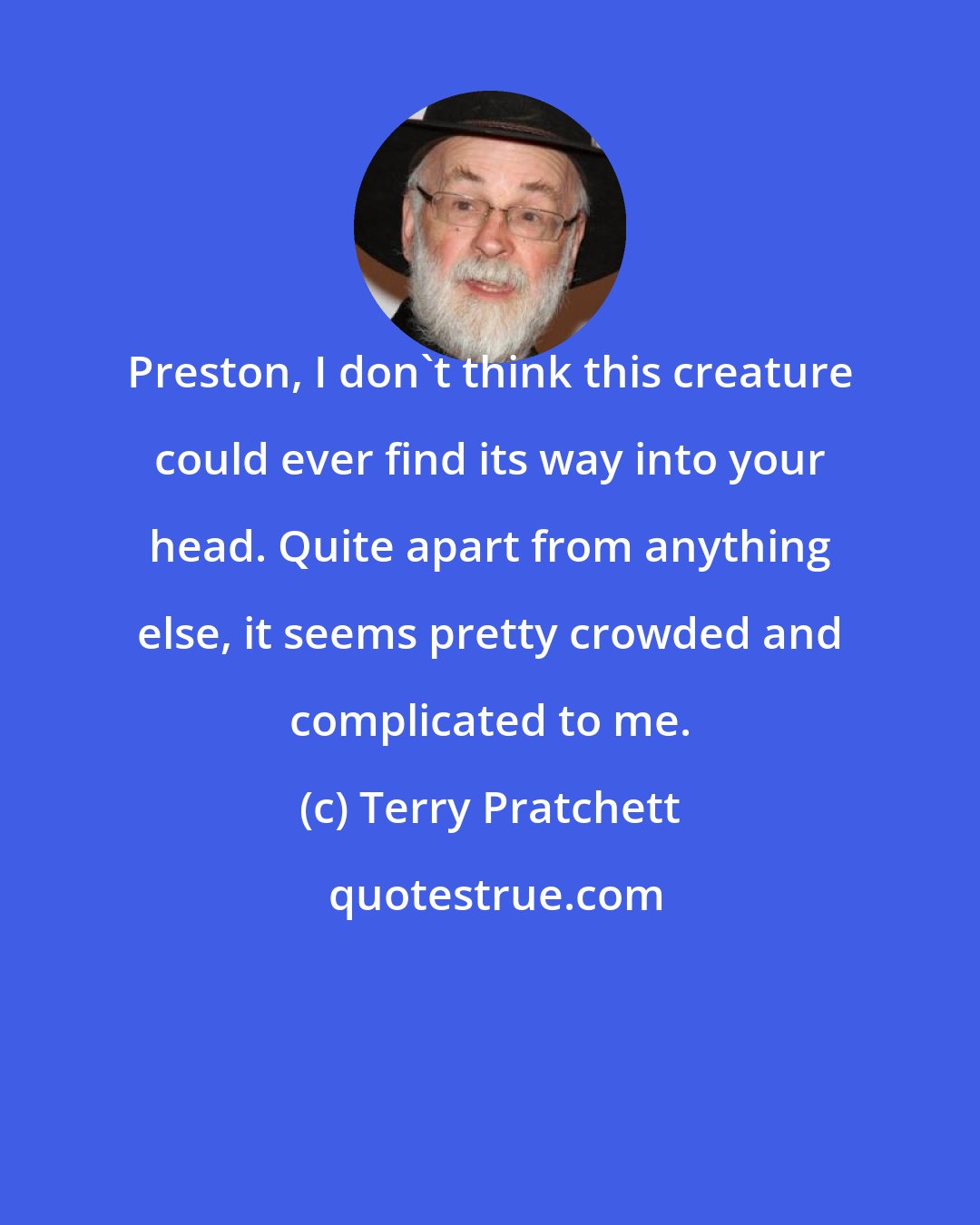 Terry Pratchett: Preston, I don't think this creature could ever find its way into your head. Quite apart from anything else, it seems pretty crowded and complicated to me.