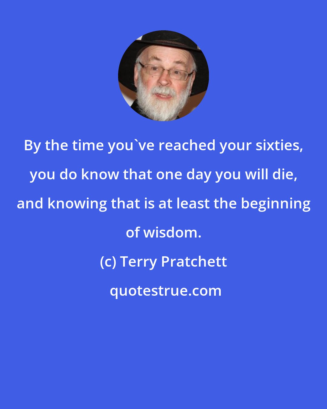 Terry Pratchett: By the time you've reached your sixties, you do know that one day you will die, and knowing that is at least the beginning of wisdom.