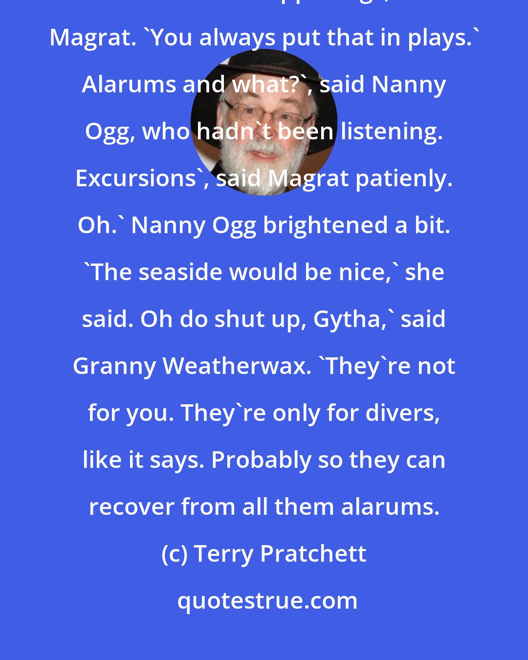 Terry Pratchett: Divers alarums and excursions', she read, uncertainly. 'That means lots of terrible happenings, said Magrat. 'You always put that in plays.' Alarums and what?', said Nanny Ogg, who hadn't been listening. Excursions', said Magrat patienly. Oh.' Nanny Ogg brightened a bit. 'The seaside would be nice,' she said. Oh do shut up, Gytha,' said Granny Weatherwax. 'They're not for you. They're only for divers, like it says. Probably so they can recover from all them alarums.