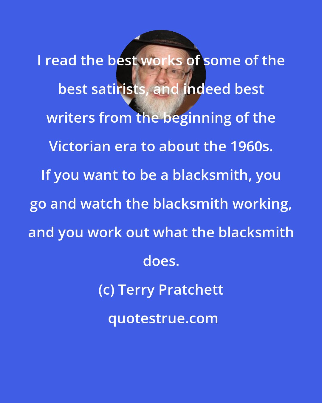 Terry Pratchett: I read the best works of some of the best satirists, and indeed best writers from the beginning of the Victorian era to about the 1960s. If you want to be a blacksmith, you go and watch the blacksmith working, and you work out what the blacksmith does.