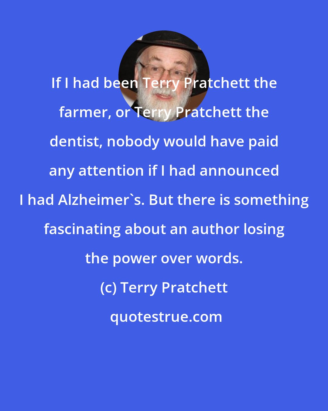 Terry Pratchett: If I had been Terry Pratchett the farmer, or Terry Pratchett the dentist, nobody would have paid any attention if I had announced I had Alzheimer's. But there is something fascinating about an author losing the power over words.