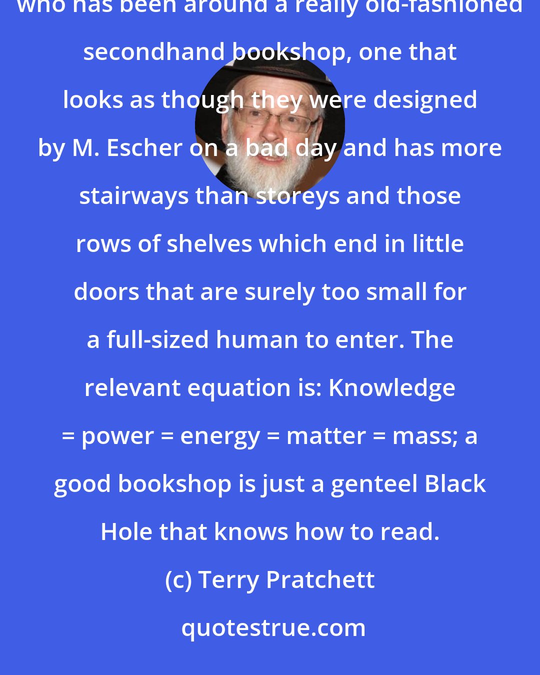 Terry Pratchett: The truth is that even big collections of ordinary books distort space, as can readily be proved by anyone who has been around a really old-fashioned secondhand bookshop, one that looks as though they were designed by M. Escher on a bad day and has more stairways than storeys and those rows of shelves which end in little doors that are surely too small for a full-sized human to enter. The relevant equation is: Knowledge = power = energy = matter = mass; a good bookshop is just a genteel Black Hole that knows how to read.