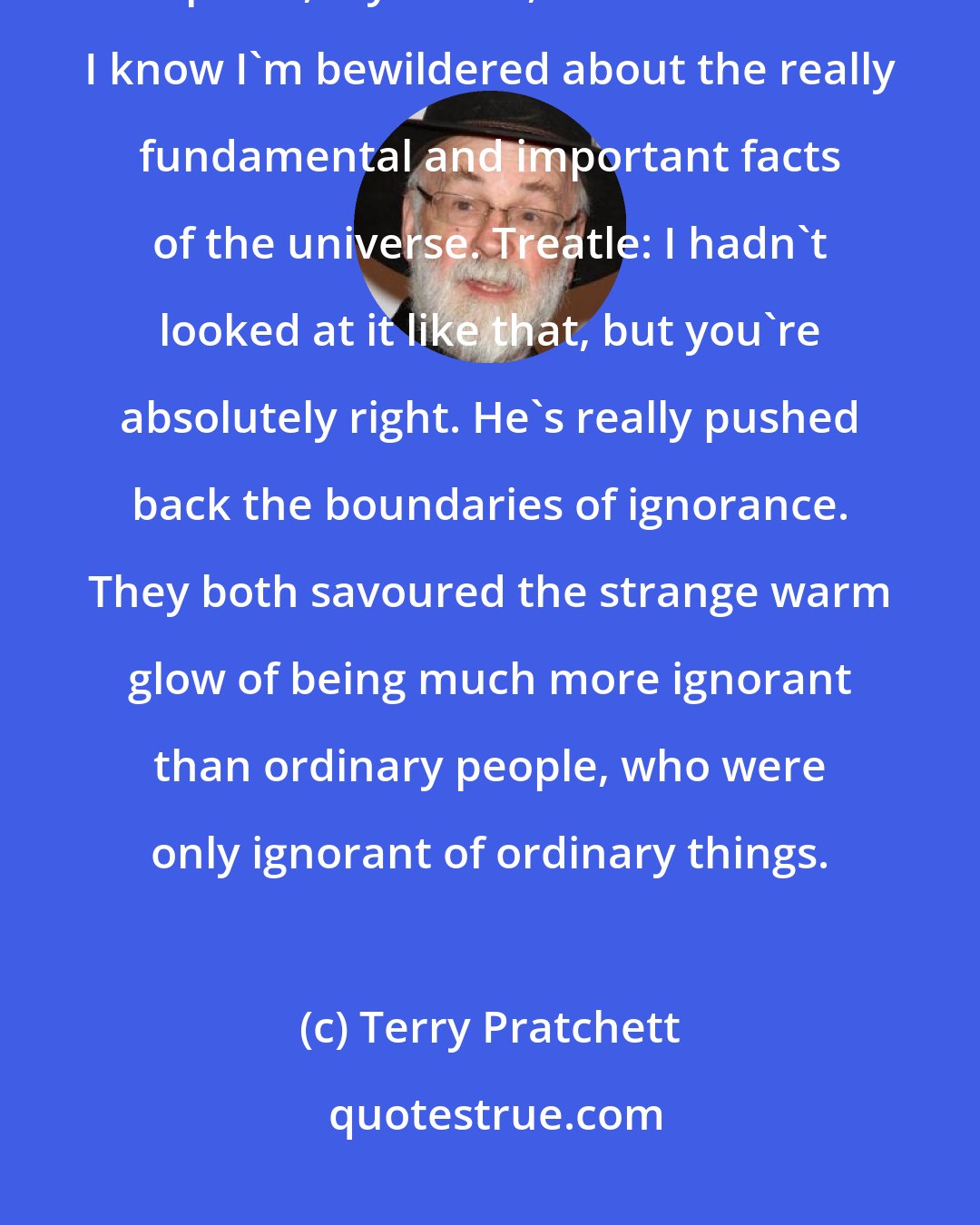 Terry Pratchett: Cutangle: While I'm still confused and uncertain, it's on a much higher plane, d'you see, and at least I know I'm bewildered about the really fundamental and important facts of the universe. Treatle: I hadn't looked at it like that, but you're absolutely right. He's really pushed back the boundaries of ignorance. They both savoured the strange warm glow of being much more ignorant than ordinary people, who were only ignorant of ordinary things.