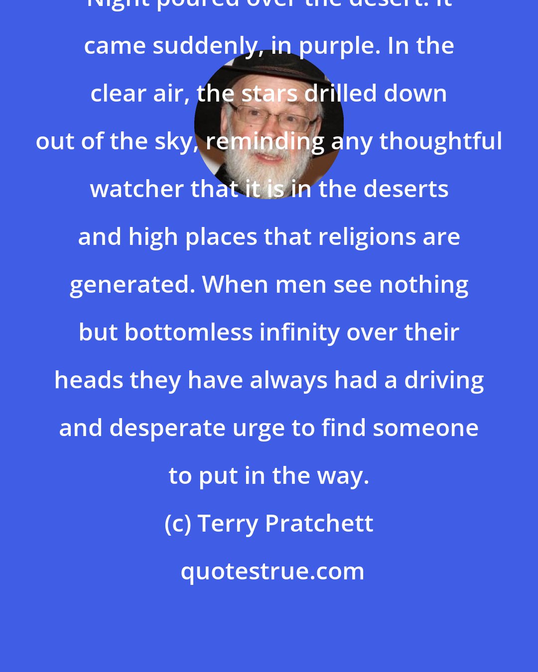 Terry Pratchett: Night poured over the desert. It came suddenly, in purple. In the clear air, the stars drilled down out of the sky, reminding any thoughtful watcher that it is in the deserts and high places that religions are generated. When men see nothing but bottomless infinity over their heads they have always had a driving and desperate urge to find someone to put in the way.