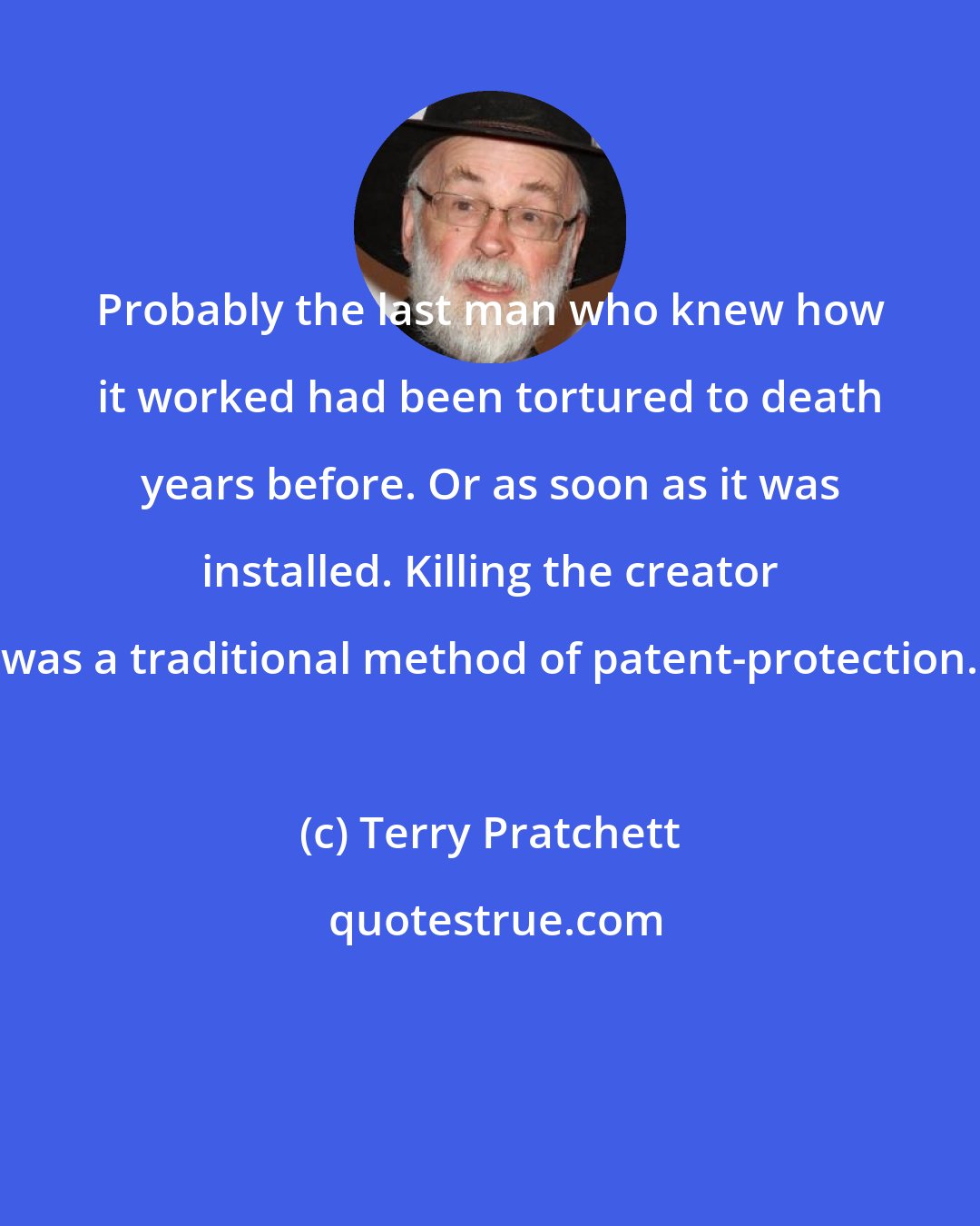 Terry Pratchett: Probably the last man who knew how it worked had been tortured to death years before. Or as soon as it was installed. Killing the creator was a traditional method of patent-protection.
