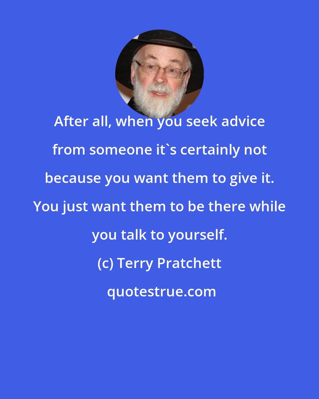 Terry Pratchett: After all, when you seek advice from someone it's certainly not because you want them to give it. You just want them to be there while you talk to yourself.