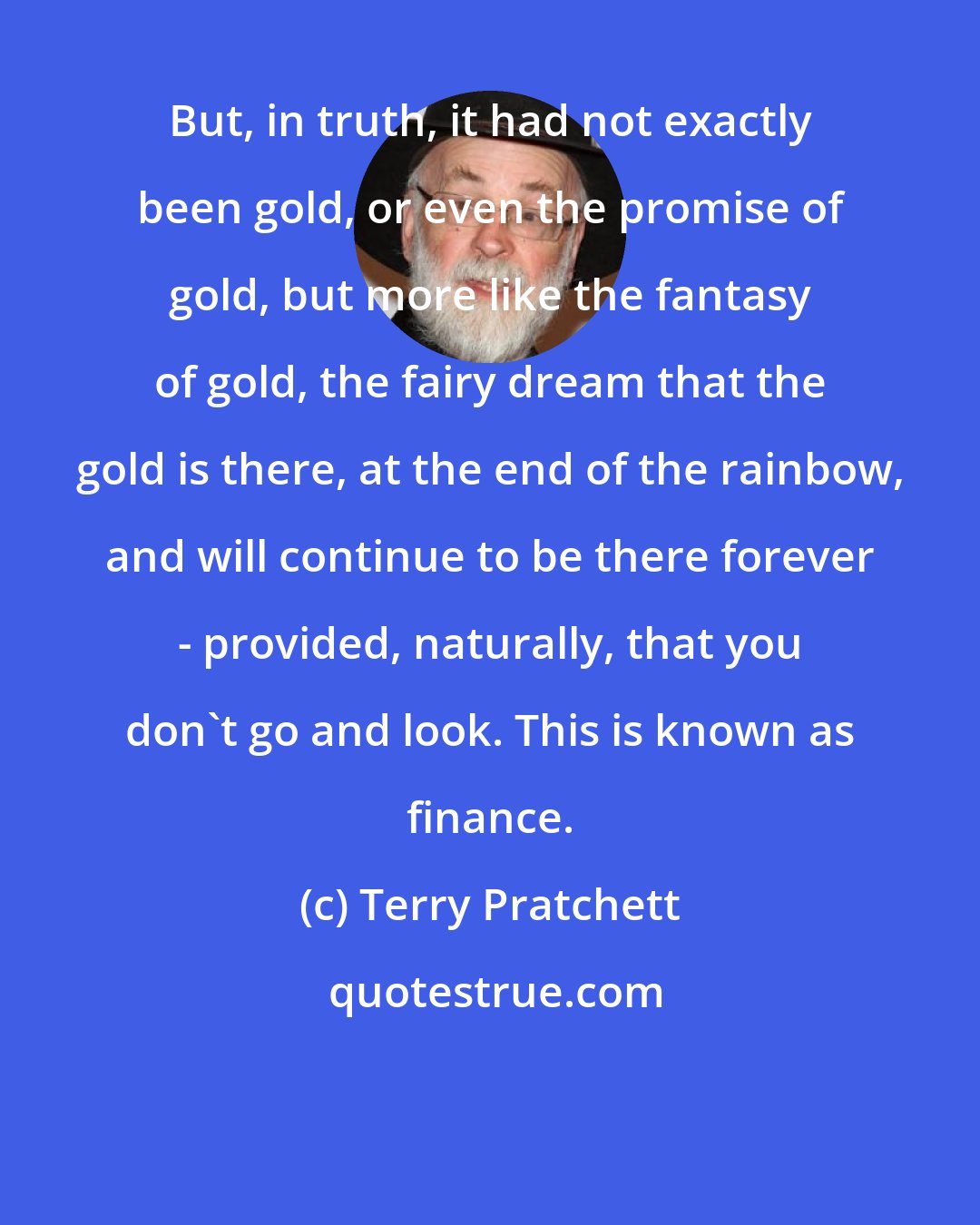 Terry Pratchett: But, in truth, it had not exactly been gold, or even the promise of gold, but more like the fantasy of gold, the fairy dream that the gold is there, at the end of the rainbow, and will continue to be there forever - provided, naturally, that you don't go and look. This is known as finance.