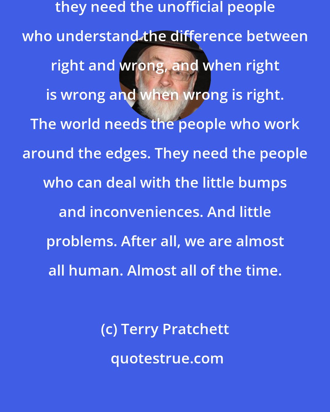 Terry Pratchett: They know that people need witches; they need the unofficial people who understand the difference between right and wrong, and when right is wrong and when wrong is right. The world needs the people who work around the edges. They need the people who can deal with the little bumps and inconveniences. And little problems. After all, we are almost all human. Almost all of the time.