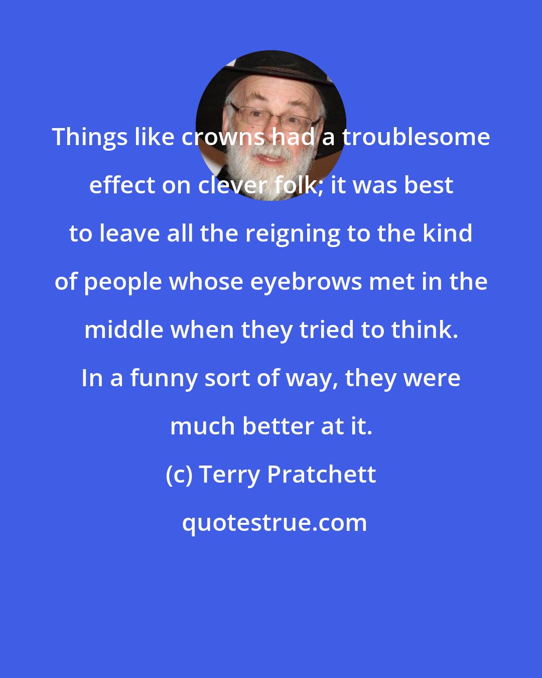 Terry Pratchett: Things like crowns had a troublesome effect on clever folk; it was best to leave all the reigning to the kind of people whose eyebrows met in the middle when they tried to think. In a funny sort of way, they were much better at it.