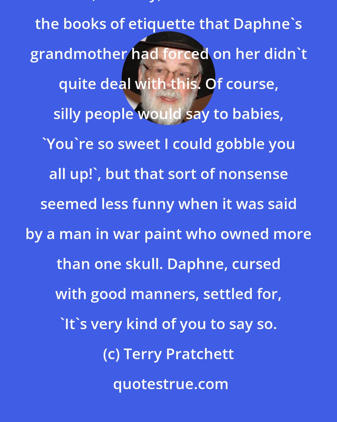 Terry Pratchett: You are very clever,' said the old man shyly. 'I would like to eat your brains, one day,' For some reason the books of etiquette that Daphne's grandmother had forced on her didn't quite deal with this. Of course, silly people would say to babies, 'You're so sweet I could gobble you all up!', but that sort of nonsense seemed less funny when it was said by a man in war paint who owned more than one skull. Daphne, cursed with good manners, settled for, 'It's very kind of you to say so.