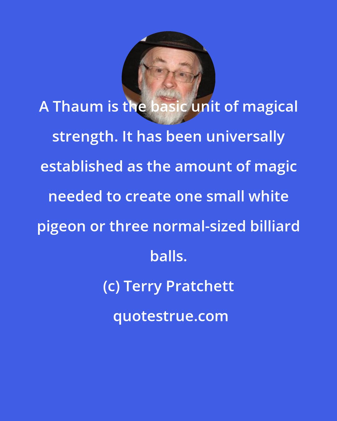 Terry Pratchett: A Thaum is the basic unit of magical strength. It has been universally established as the amount of magic needed to create one small white pigeon or three normal-sized billiard balls.