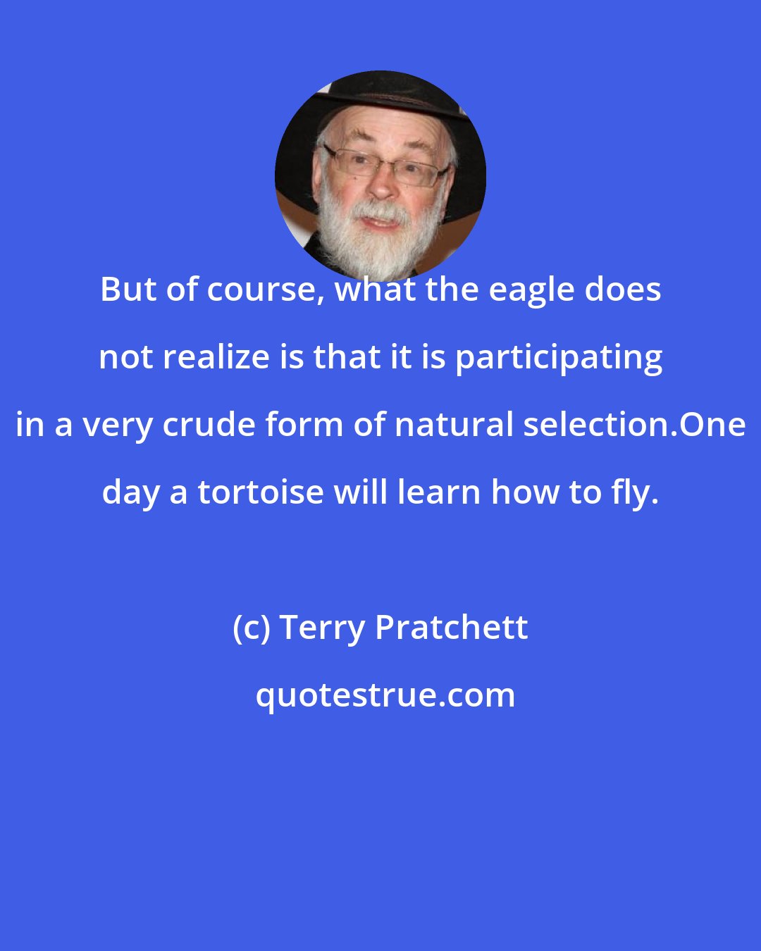 Terry Pratchett: But of course, what the eagle does not realize is that it is participating in a very crude form of natural selection.One day a tortoise will learn how to fly.