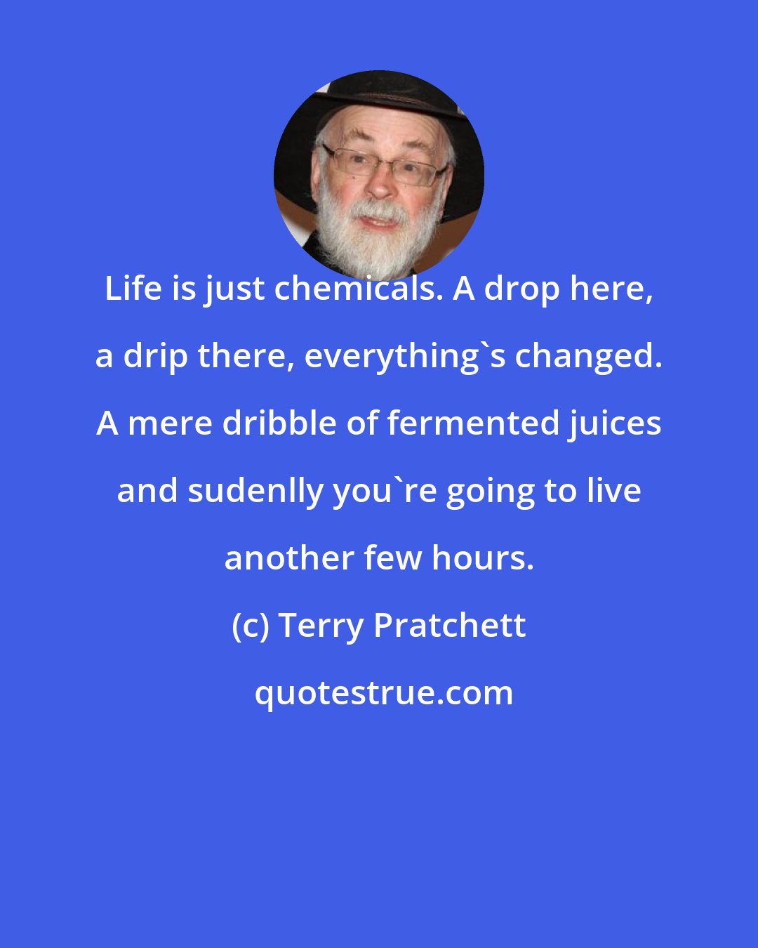 Terry Pratchett: Life is just chemicals. A drop here, a drip there, everything's changed. A mere dribble of fermented juices and sudenlly you're going to live another few hours.