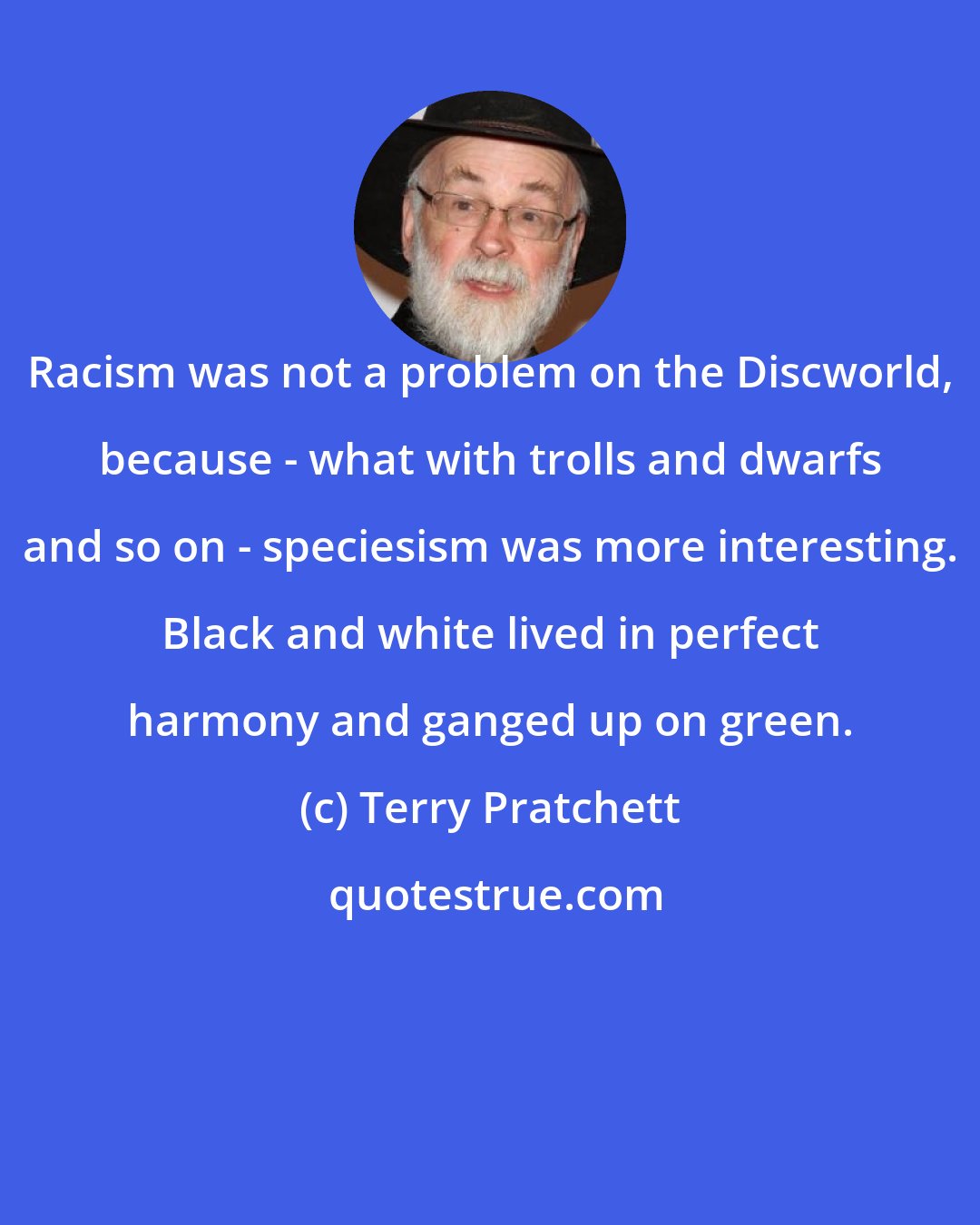 Terry Pratchett: Racism was not a problem on the Discworld, because - what with trolls and dwarfs and so on - speciesism was more interesting. Black and white lived in perfect harmony and ganged up on green.