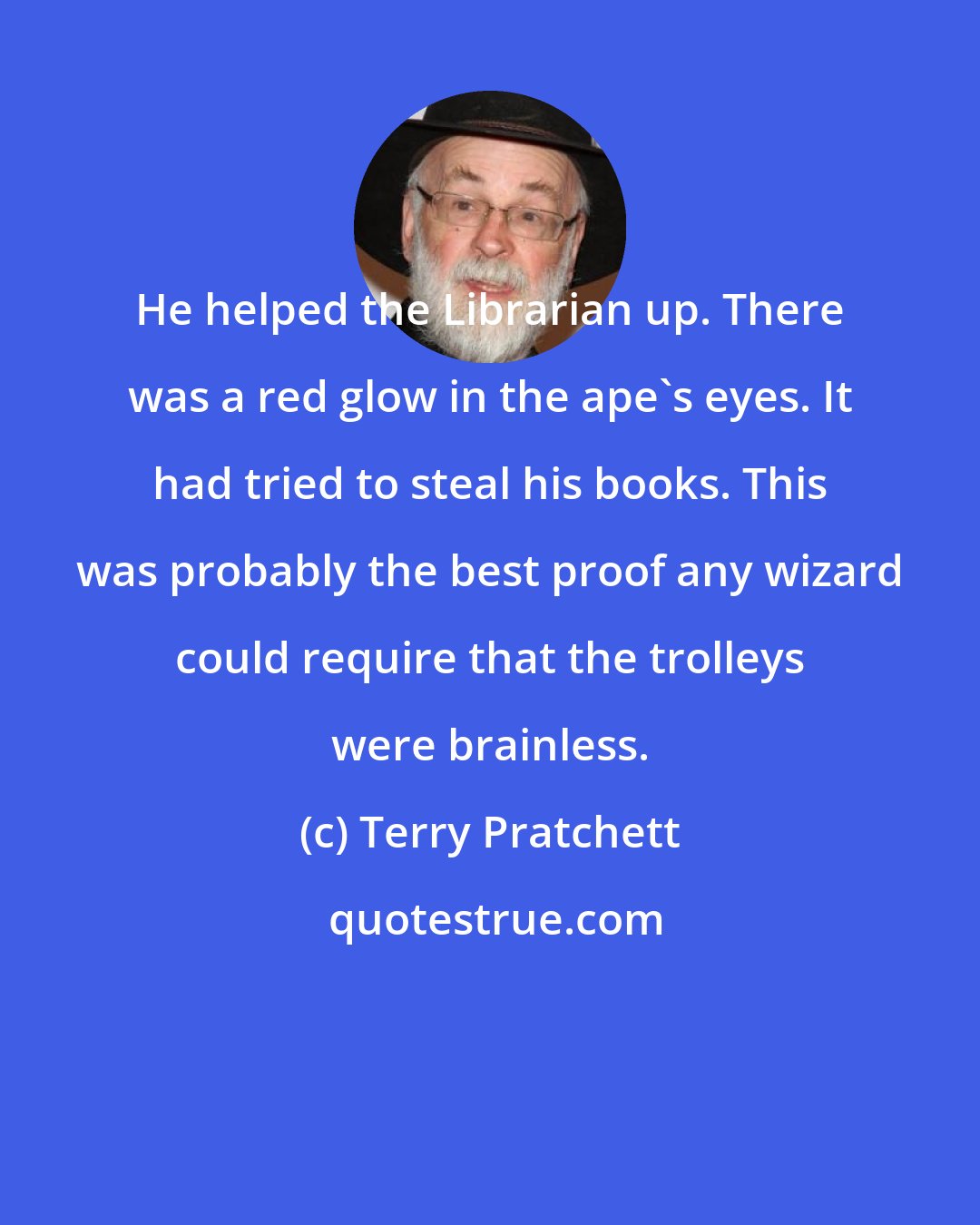 Terry Pratchett: He helped the Librarian up. There was a red glow in the ape's eyes. It had tried to steal his books. This was probably the best proof any wizard could require that the trolleys were brainless.