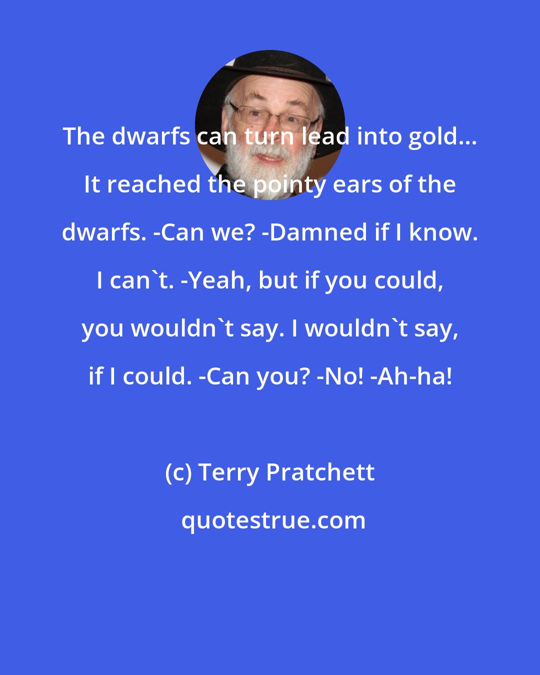 Terry Pratchett: The dwarfs can turn lead into gold... It reached the pointy ears of the dwarfs. -Can we? -Damned if I know. I can't. -Yeah, but if you could, you wouldn't say. I wouldn't say, if I could. -Can you? -No! -Ah-ha!