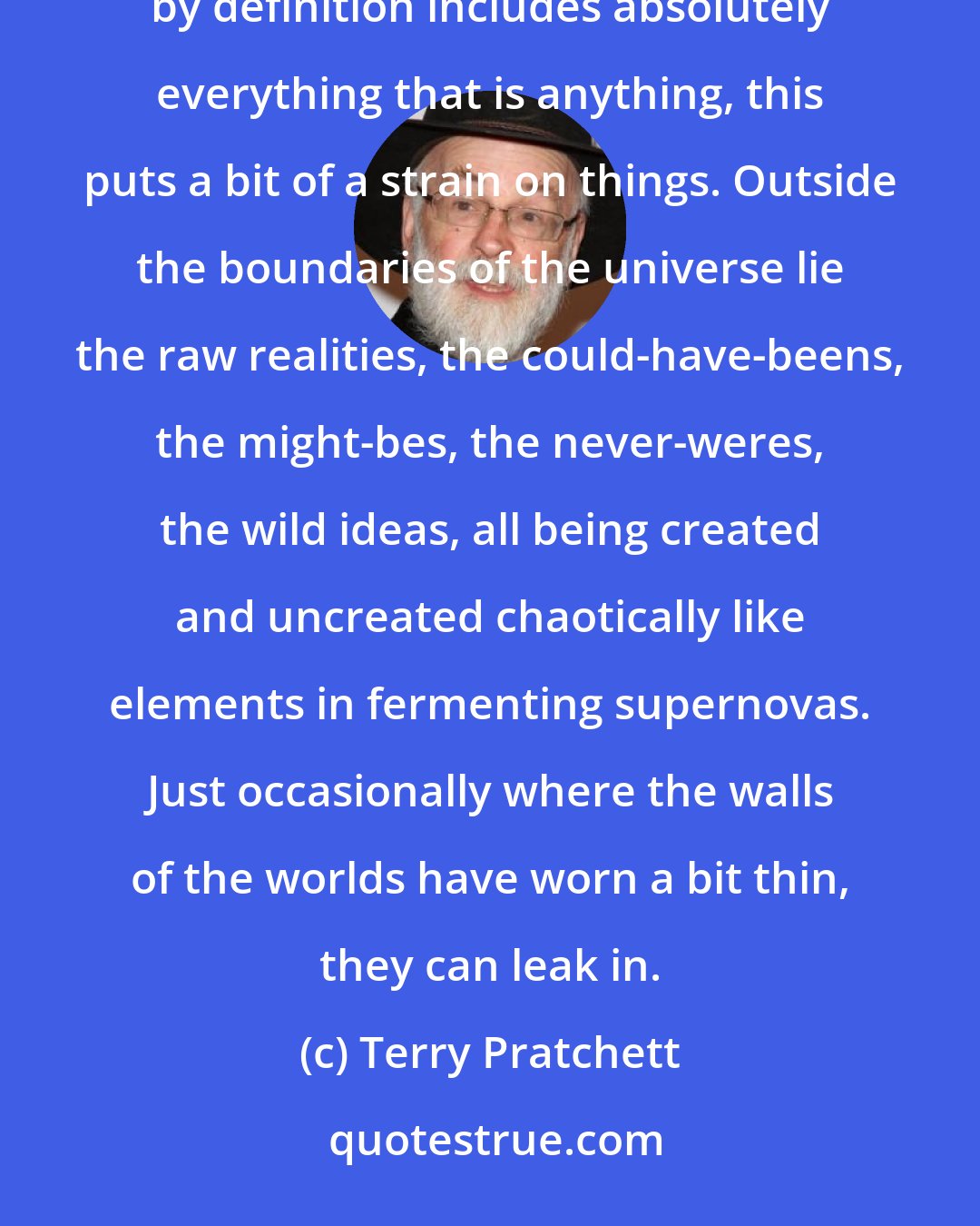 Terry Pratchett: at least nine-tenths of all the original reality ever created lies outside the multiverse, and since the multiverse by definition includes absolutely everything that is anything, this puts a bit of a strain on things. Outside the boundaries of the universe lie the raw realities, the could-have-beens, the might-bes, the never-weres, the wild ideas, all being created and uncreated chaotically like elements in fermenting supernovas. Just occasionally where the walls of the worlds have worn a bit thin, they can leak in.