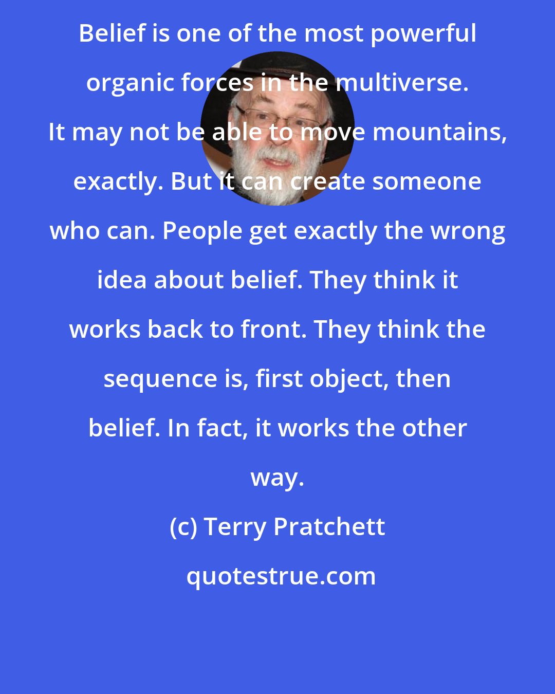 Terry Pratchett: Belief is one of the most powerful organic forces in the multiverse. It may not be able to move mountains, exactly. But it can create someone who can. People get exactly the wrong idea about belief. They think it works back to front. They think the sequence is, first object, then belief. In fact, it works the other way.