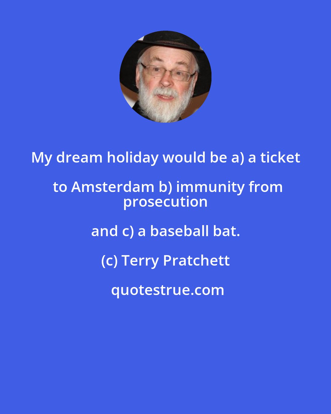 Terry Pratchett: My dream holiday would be a) a ticket to Amsterdam b) immunity from
 prosecution and c) a baseball bat.