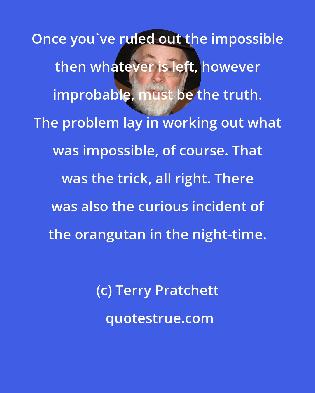 Terry Pratchett: Once you've ruled out the impossible then whatever is left, however improbable, must be the truth. The problem lay in working out what was impossible, of course. That was the trick, all right. There was also the curious incident of the orangutan in the night-time.