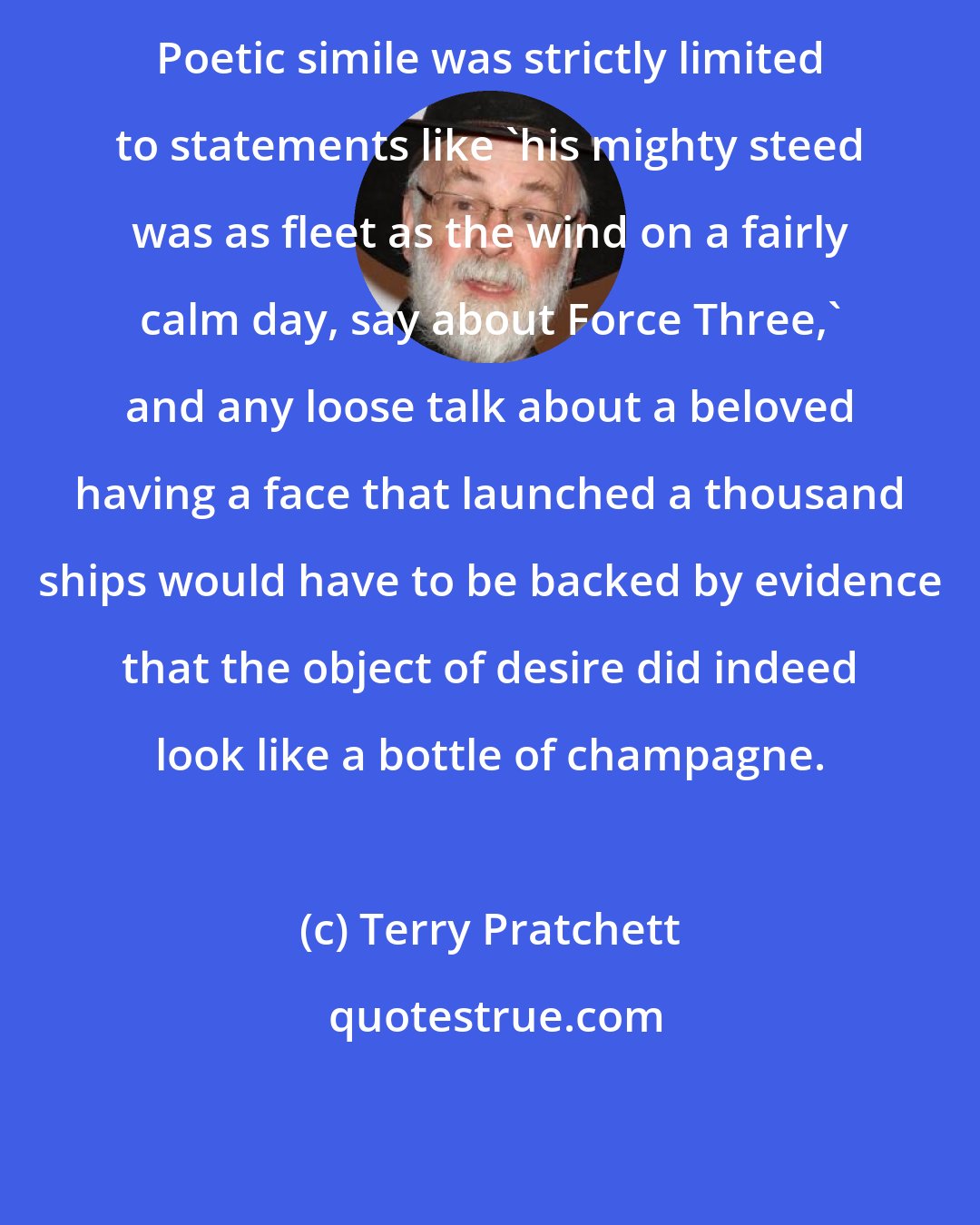 Terry Pratchett: Poetic simile was strictly limited to statements like 'his mighty steed was as fleet as the wind on a fairly calm day, say about Force Three,' and any loose talk about a beloved having a face that launched a thousand ships would have to be backed by evidence that the object of desire did indeed look like a bottle of champagne.