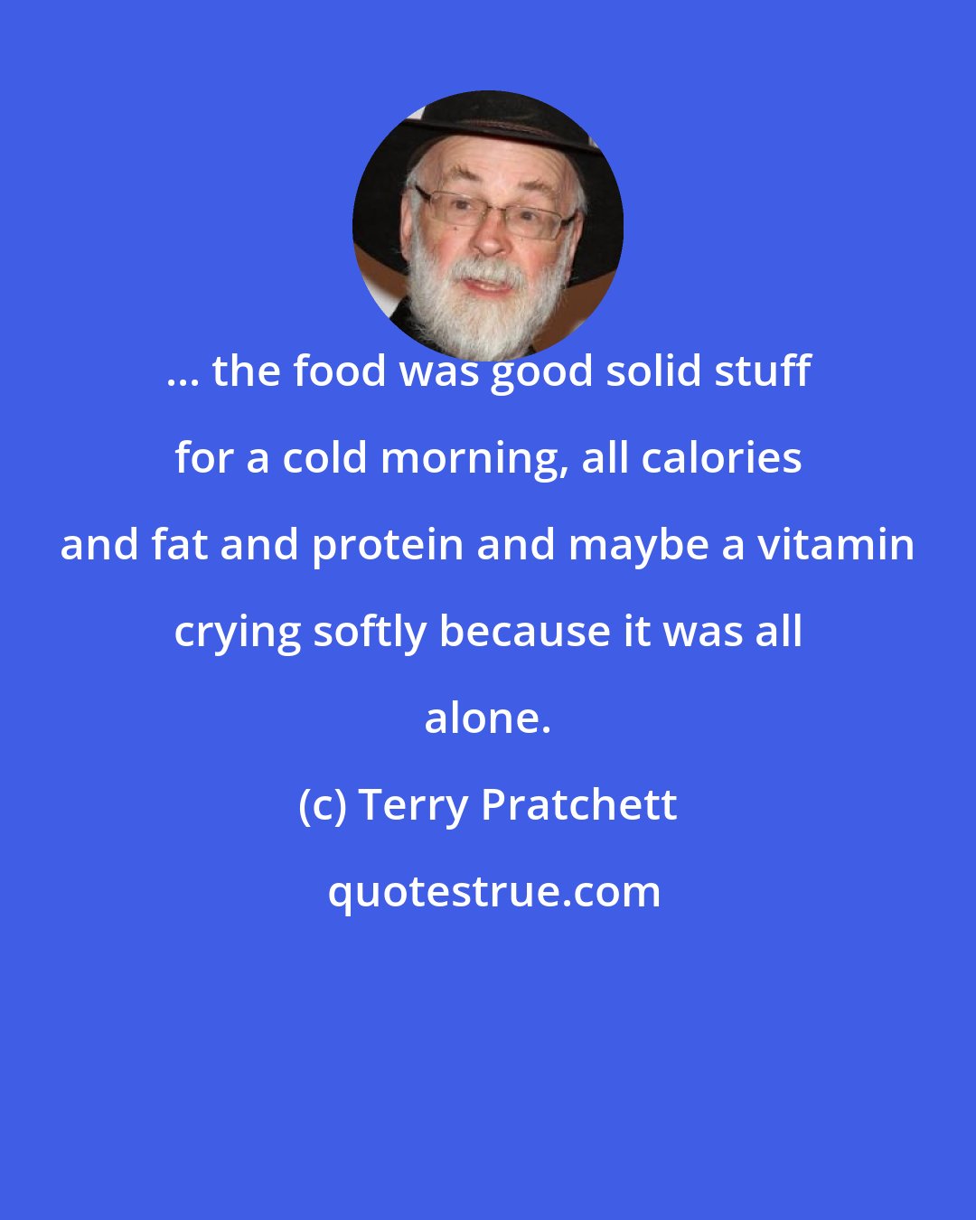 Terry Pratchett: ... the food was good solid stuff for a cold morning, all calories and fat and protein and maybe a vitamin crying softly because it was all alone.