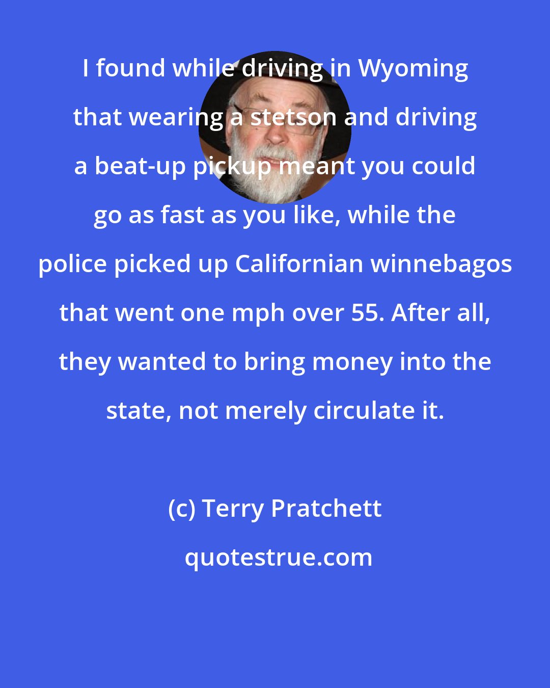 Terry Pratchett: I found while driving in Wyoming that wearing a stetson and driving a beat-up pickup meant you could go as fast as you like, while the police picked up Californian winnebagos that went one mph over 55. After all, they wanted to bring money into the state, not merely circulate it.
