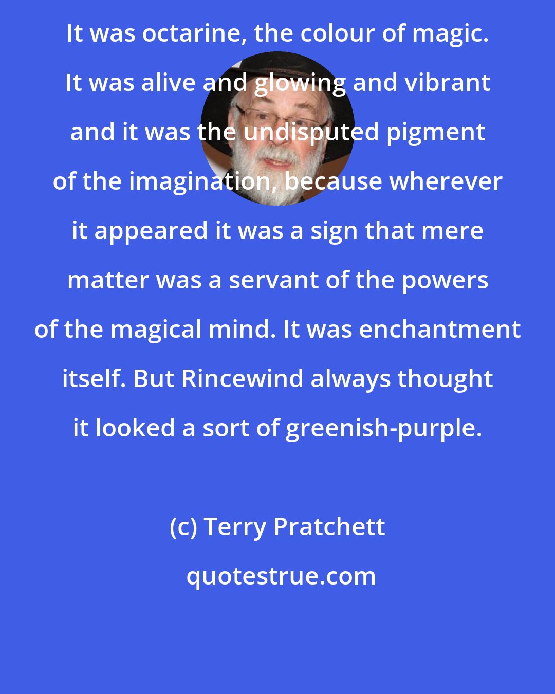 Terry Pratchett: It was octarine, the colour of magic. It was alive and glowing and vibrant and it was the undisputed pigment of the imagination, because wherever it appeared it was a sign that mere matter was a servant of the powers of the magical mind. It was enchantment itself. But Rincewind always thought it looked a sort of greenish-purple.