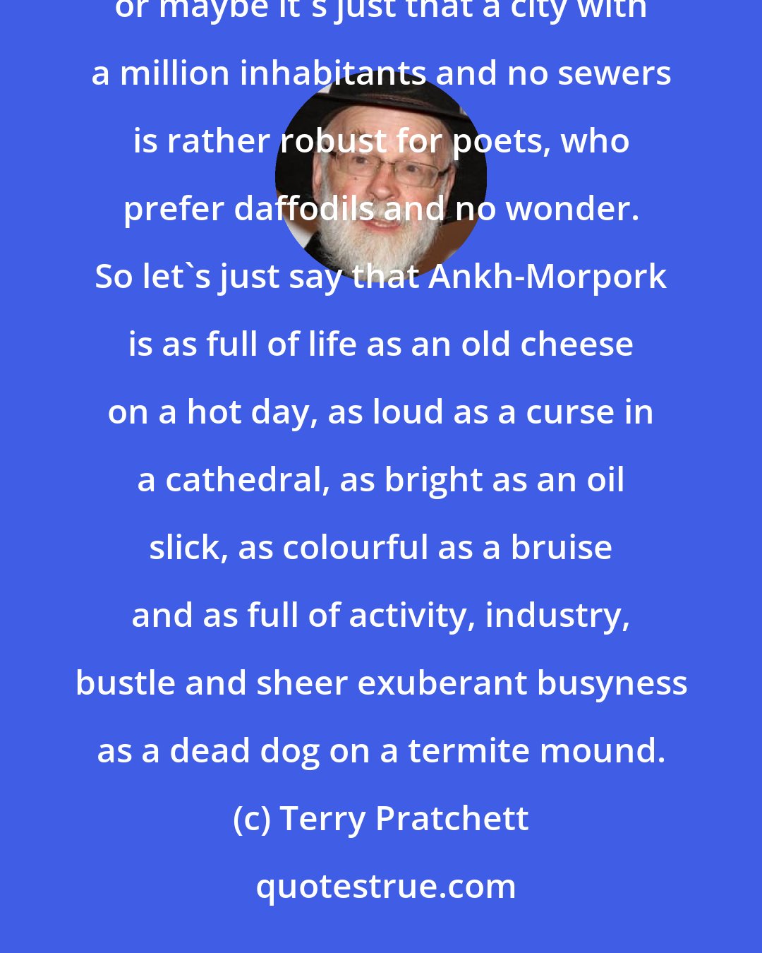 Terry Pratchett: Poets have tried to describe Ankh-Morpork. They have failed. Perhaps it's the sheer zestful vitality of the place, or maybe it's just that a city with a million inhabitants and no sewers is rather robust for poets, who prefer daffodils and no wonder. So let's just say that Ankh-Morpork is as full of life as an old cheese on a hot day, as loud as a curse in a cathedral, as bright as an oil slick, as colourful as a bruise and as full of activity, industry, bustle and sheer exuberant busyness as a dead dog on a termite mound.