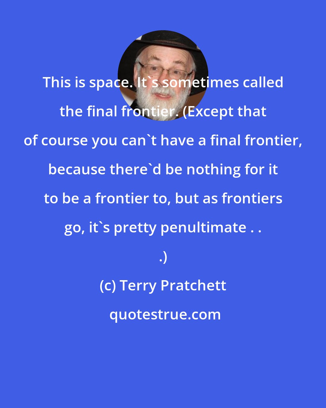 Terry Pratchett: This is space. It's sometimes called the final frontier. (Except that of course you can't have a final frontier, because there'd be nothing for it to be a frontier to, but as frontiers go, it's pretty penultimate . . .)