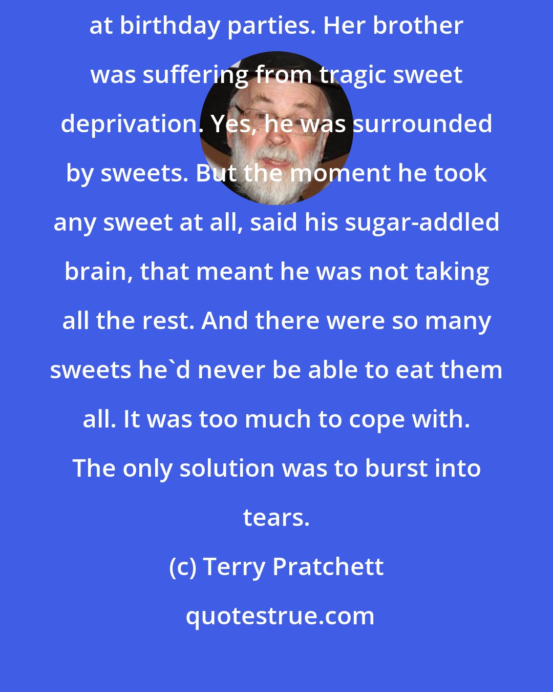 Terry Pratchett: Tiffany knew what the problem was immediately. She'd seen it before, at birthday parties. Her brother was suffering from tragic sweet deprivation. Yes, he was surrounded by sweets. But the moment he took any sweet at all, said his sugar-addled brain, that meant he was not taking all the rest. And there were so many sweets he'd never be able to eat them all. It was too much to cope with. The only solution was to burst into tears.