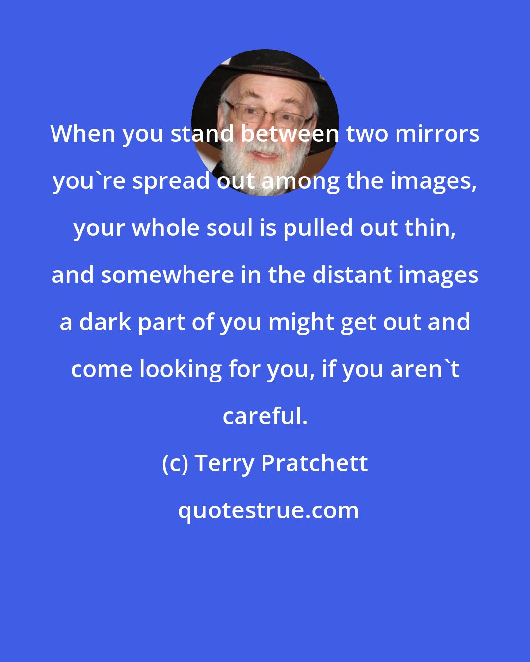 Terry Pratchett: When you stand between two mirrors you're spread out among the images, your whole soul is pulled out thin, and somewhere in the distant images a dark part of you might get out and come looking for you, if you aren't careful.