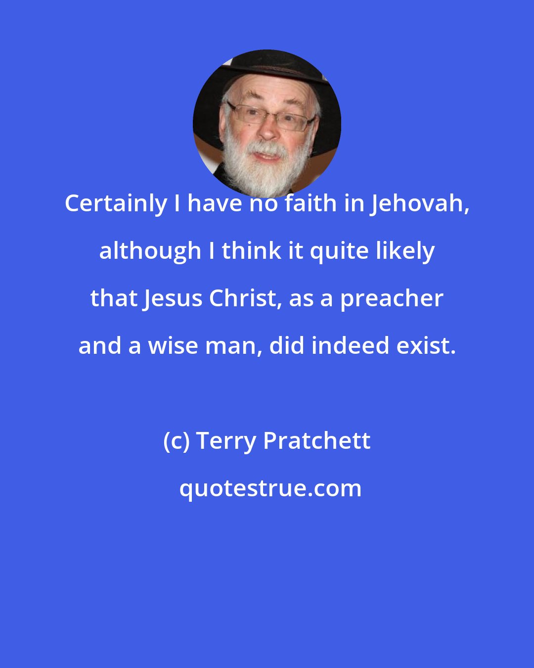 Terry Pratchett: Certainly I have no faith in Jehovah, although I think it quite likely that Jesus Christ, as a preacher and a wise man, did indeed exist.