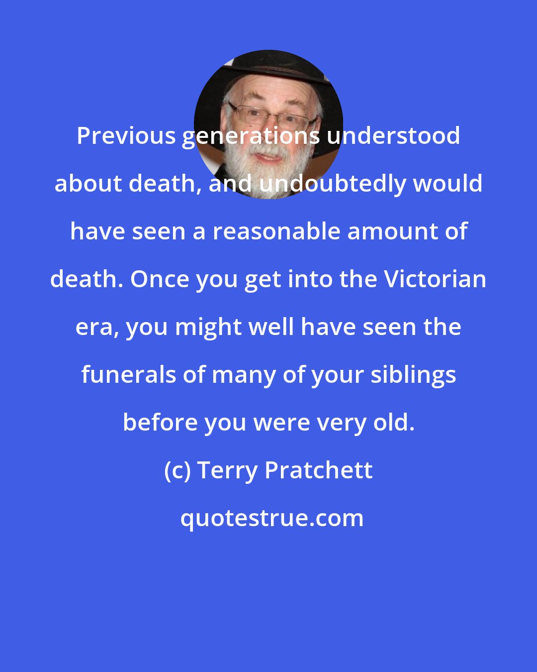 Terry Pratchett: Previous generations understood about death, and undoubtedly would have seen a reasonable amount of death. Once you get into the Victorian era, you might well have seen the funerals of many of your siblings before you were very old.